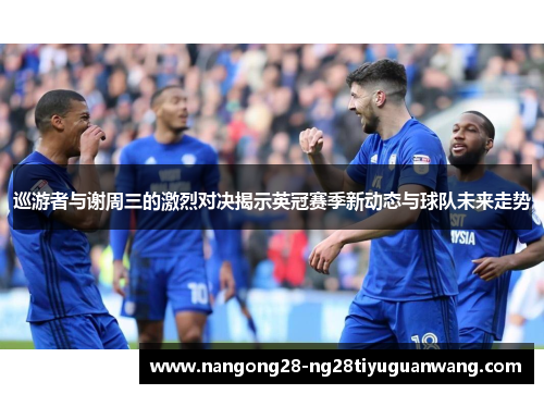 巡游者与谢周三的激烈对决揭示英冠赛季新动态与球队未来走势